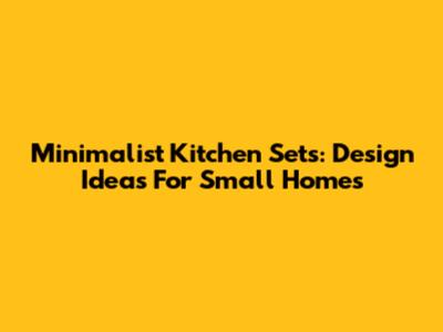 Minimalist Kitchen Sets: Design Ideas For Small Homes